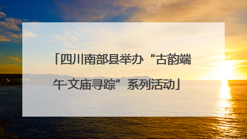 四川南部县举办“古韵端午·文庙寻踪”系列活动