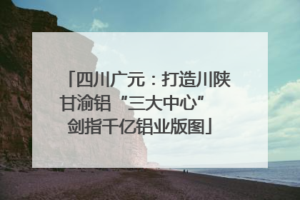 四川广元：打造川陕甘渝铝“三大中心” 剑指千亿铝业版图