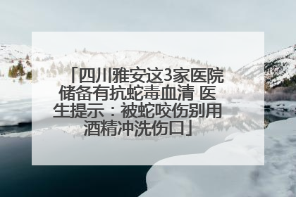 四川雅安这3家医院储备有抗蛇毒血清 医生提示：被蛇咬伤别用酒精冲洗伤口
