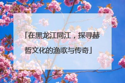 在黑龙江同江，探寻赫哲文化的渔歌与传奇
