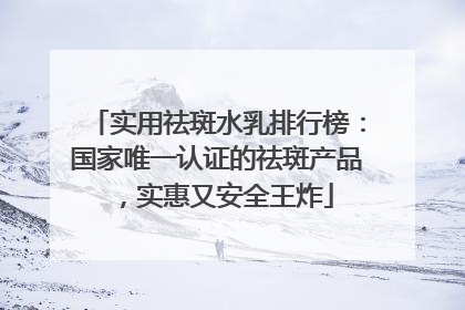 实用祛斑水乳排行榜：国家唯一认证的祛斑产品，实惠又安全王炸