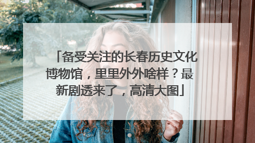 备受关注的长春历史文化博物馆，里里外外啥样？最新剧透来了，高清大图