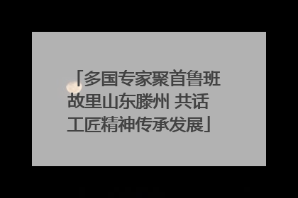 多国专家聚首鲁班故里山东滕州 共话工匠精神传承发展