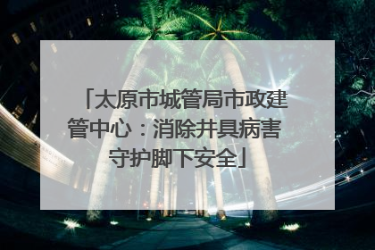 太原市城管局市政建管中心：消除井具病害 守护脚下安全