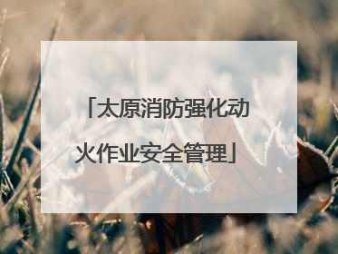 太原消防强化动火作业安全管理