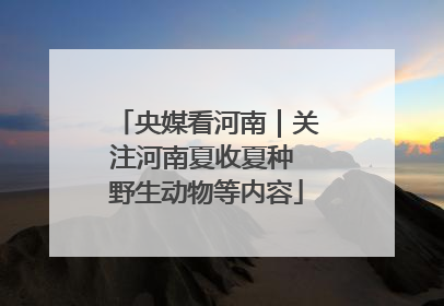 央媒看河南｜关注河南夏收夏种 野生动物等内容