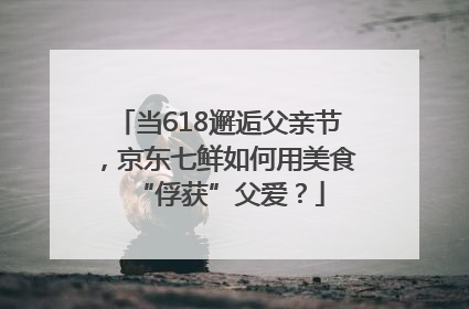 当618邂逅父亲节，京东七鲜如何用美食“俘获”父爱？