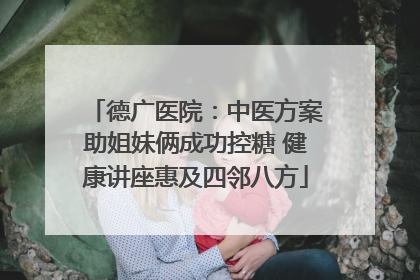德广医院：中医方案助姐妹俩成功控糖 健康讲座惠及四邻八方