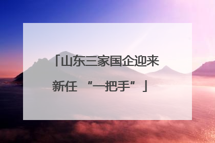 山东三家国企迎来新任 “一把手”