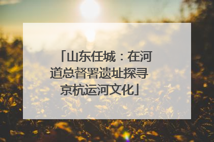 山东任城：在河道总督署遗址探寻京杭运河文化