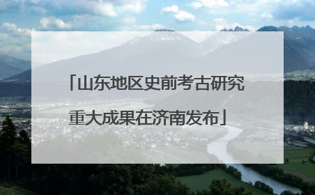 山东地区史前考古研究重大成果在济南发布