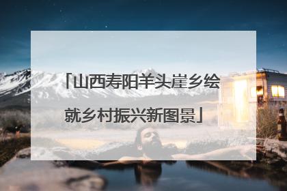 山西寿阳羊头崖乡绘就乡村振兴新图景