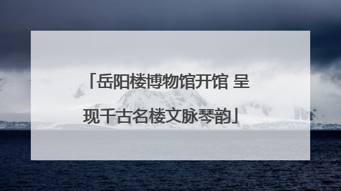 岳阳楼博物馆开馆 呈现千古名楼文脉琴韵