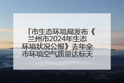 市生态环境局发布《兰州市2024年生态环境状况公报》去年全市环境空气质量达标天数301天