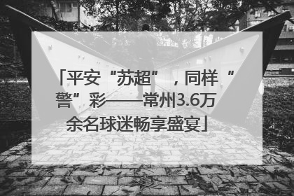 平安“苏超”，同样“警”彩——常州3.6万余名球迷畅享盛宴