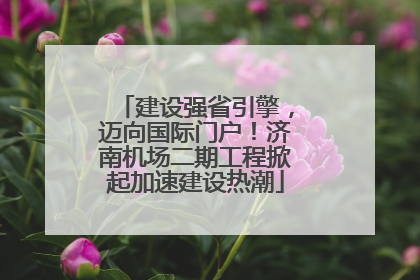 建设强省引擎，迈向国际门户！济南机场二期工程掀起加速建设热潮