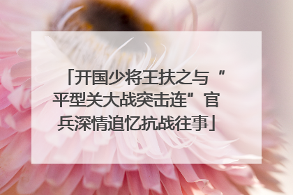 开国少将王扶之与“平型关大战突击连”官兵深情追忆抗战往事