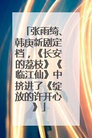 张雨绮、韩庚新剧定档，《长安的荔枝》《临江仙》中挤进了《绽放的许开心》