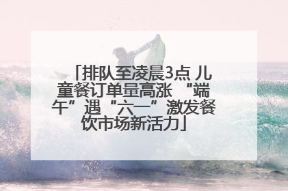 排队至凌晨3点 儿童餐订单量高涨 “端午”遇“六一”激发餐饮市场新活力