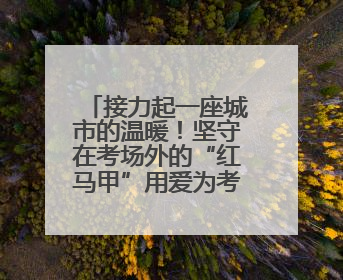 接力起一座城市的温暖！坚守在考场外的“红马甲”用爱为考生保驾护航