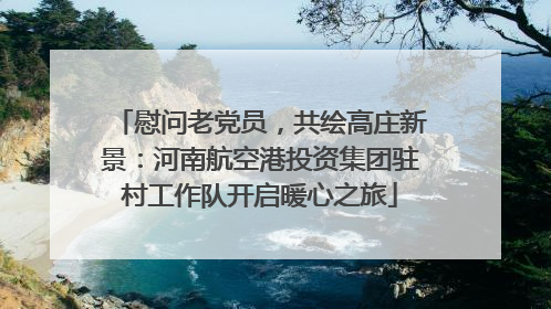 慰问老党员，共绘高庄新景：河南航空港投资集团驻村工作队开启暖心之旅