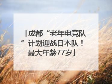 成都“老年电竞队”计划迎战日本队！最大年龄77岁
