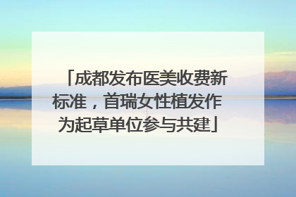 成都发布医美收费新标准，首瑞女性植发作为起草单位参与共建