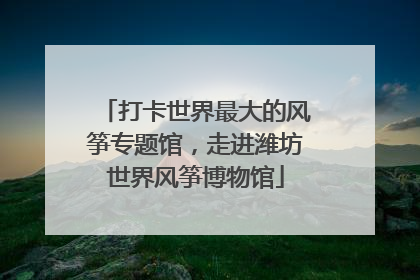 打卡世界最大的风筝专题馆，走进潍坊世界风筝博物馆