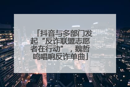 抖音与多部门发起“反诈联盟志愿者在行动”，魏哲鸣唱响反诈单曲