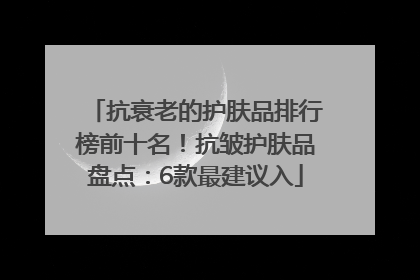 抗衰老的护肤品排行榜前十名！抗皱护肤品盘点：6款最建议入