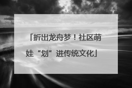 折出龙舟梦！社区萌娃“划”进传统文化