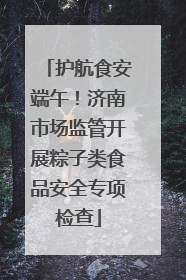 护航食安端午！济南市场监管开展粽子类食品安全专项检查