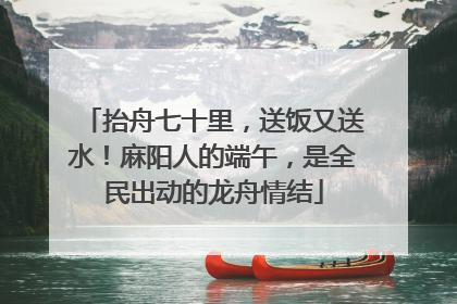 抬舟七十里，送饭又送水！麻阳人的端午，是全民出动的龙舟情结