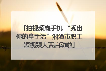 拍视频赢手机 “秀出你的拿手活”湘潭市职工短视频大赛启动啦