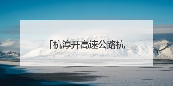 杭淳开高速公路杭州段又迎新进展：项目初步设计获批