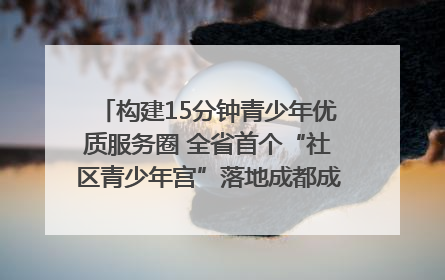 构建15分钟青少年优质服务圈 全省首个“社区青少年宫”落地成都成华区｜一老一小总关情