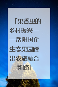 果香里的乡村振兴——岳阳国企生态果园蹚出农旅融合新路