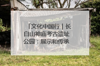 文化中国行｜长白山神庙考古遗址公园：展示和传承多民族文化交融