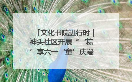 文化书院进行时｜神头社区开展“‘粽’享六一‘童’庆端午”主题系列活动
