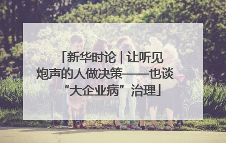 新华时论 | 让听见炮声的人做决策——也谈“大企业病”治理