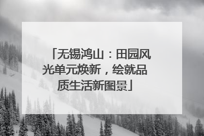 无锡鸿山：田园风光单元焕新，绘就品质生活新图景