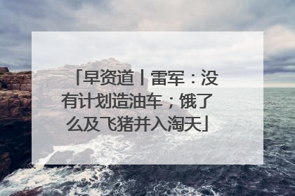 早资道丨雷军：没有计划造油车；饿了么及飞猪并入淘天