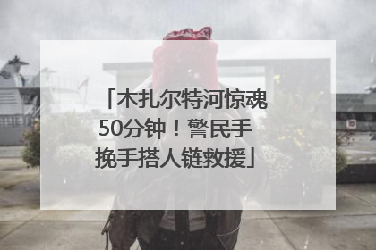 木扎尔特河惊魂50分钟！警民手挽手搭人链救援