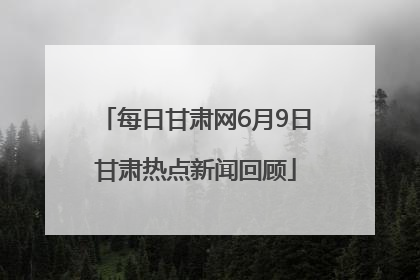 每日甘肃网6月9日甘肃热点新闻回顾