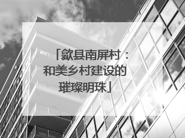 歙县南屏村：和美乡村建设的璀璨明珠