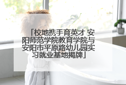校地携手育英才 安阳师范学院教育学院与安阳市平原路幼儿园实习就业基地揭牌