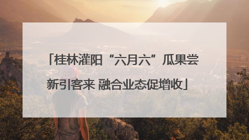 桂林灌阳“六月六”瓜果尝新引客来 融合业态促增收