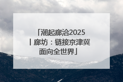 潮起廊洽2025丨廊坊：链接京津冀 面向全世界