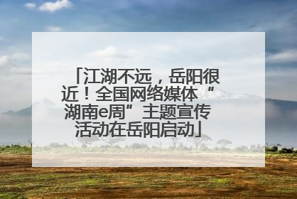 江湖不远，岳阳很近！全国网络媒体“湖南e周”主题宣传活动在岳阳启动