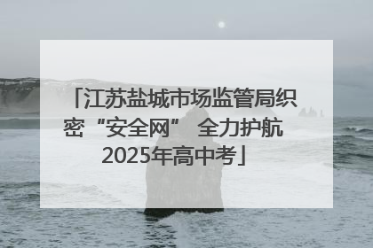 江苏盐城市场监管局织密“安全网” 全力护航2025年高中考